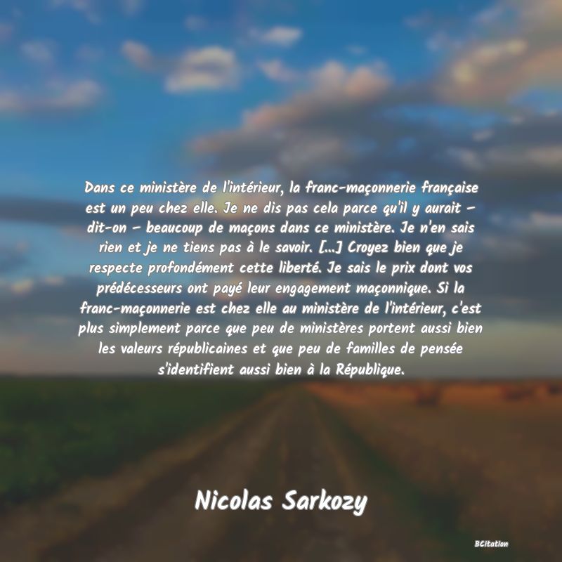 image de citation: Dans ce ministère de l'intérieur, la franc-maçonnerie française est un peu chez elle. Je ne dis pas cela parce qu'il y aurait – dit-on – beaucoup de maçons dans ce ministère. Je n'en sais rien et je ne tiens pas à le savoir. [...] Croyez bien que je respecte profondément cette liberté. Je sais le prix dont vos prédécesseurs ont payé leur engagement maçonnique. Si la franc-maçonnerie est chez elle au ministère de l'intérieur, c'est plus simplement parce que peu de ministères portent aussi bien les valeurs républicaines et que peu de familles de pensée s'identifient aussi bien à la République.