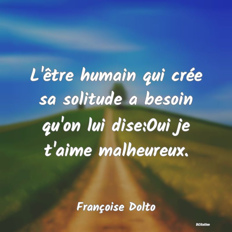 image de citation: L'être humain qui crée sa solitude a besoin qu'on lui dise:Oui je t'aime malheureux.