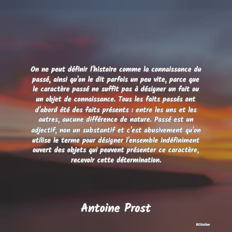 image de citation: On ne peut définir l'histoire comme la connaissance du passé, ainsi qu'on le dit parfois un peu vite, parce que le caractère passé ne suffit pas à désigner un fait ou un objet de connaissance. Tous les faits passés ont d'abord été des faits présents : entre les uns et les autres, aucune différence de nature. Passé est un adjectif, non un substantif et c'est abusivement qu'on utilise le terme pour désigner l'ensemble indéfiniment ouvert des objets qui peuvent présenter ce caractère, recevoir cette détermination.