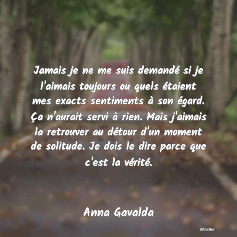 image de citation: Jamais je ne me suis demandé si je l'aimais toujours ou quels étaient mes exacts sentiments à son égard. Ça n'aurait servi à rien. Mais j'aimais la retrouver au détour d'un moment de solitude. Je dois le dire parce que c'est la vérité.