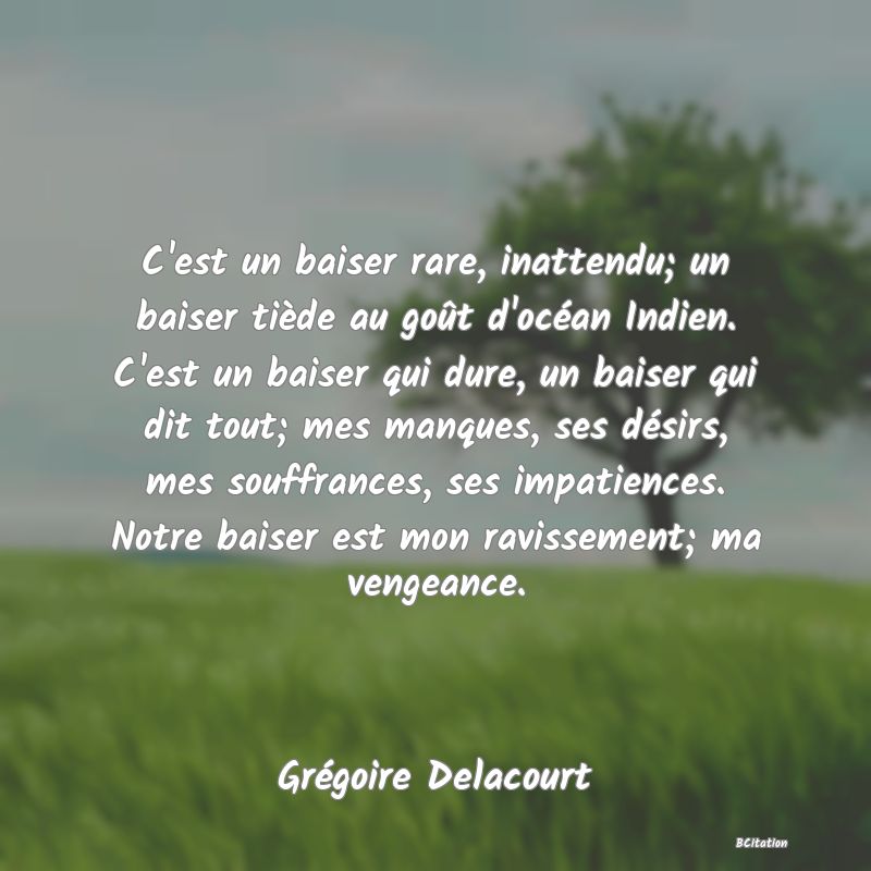 Belle Citation - C'est un baiser rare, inattendu; un baiser tiède au goût d'océan Indien. C'est un baiser qui dure, un baiser qui dit tout; mes manques, ses désirs, mes souffrances, ses impatiences. Notre baiser est mon ravissement; ma vengeance. - Grégoire Delacourt