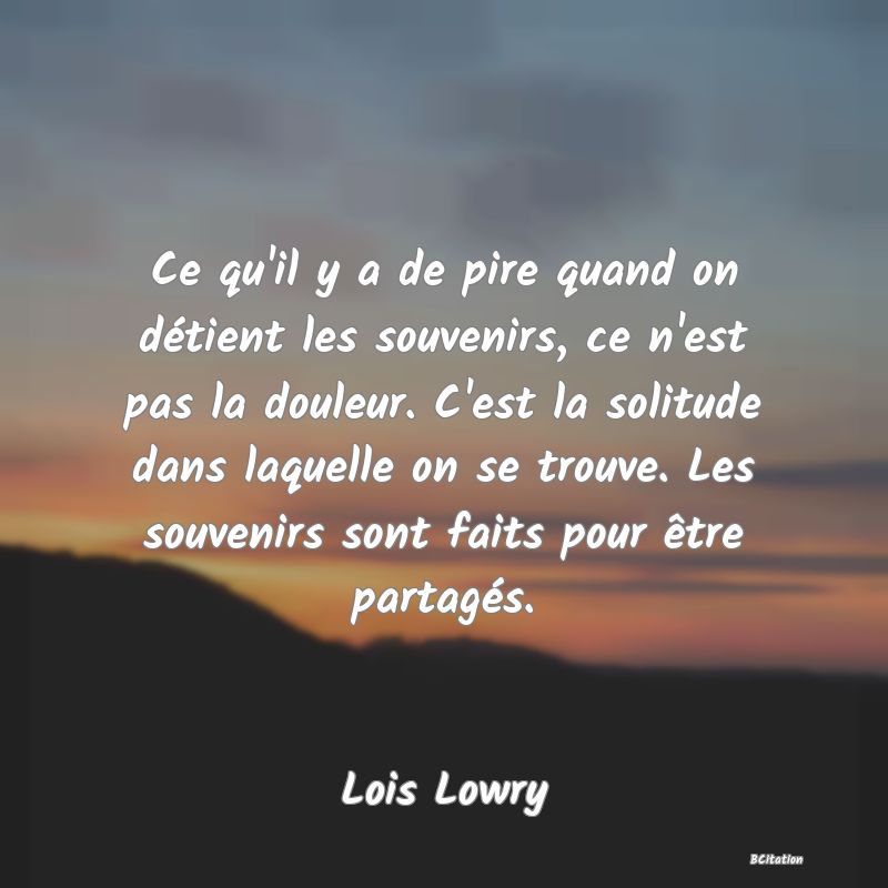 Belle Citation - Ce qu'il y a de pire quand on détient les souvenirs, ce n'est pas la douleur. C'est la solitude dans laquelle on se trouve. Les souvenirs sont faits pour être partagés. - Lois Lowry