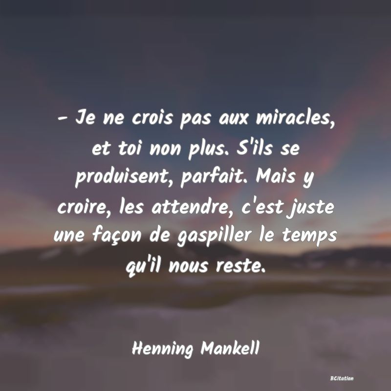 image de citation: - Je ne crois pas aux miracles, et toi non plus. S'ils se produisent, parfait. Mais y croire, les attendre, c'est juste une façon de gaspiller le temps qu'il nous reste.