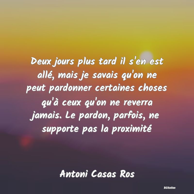 image de citation: Deux jours plus tard il s'en est allé, mais je savais qu'on ne peut pardonner certaines choses qu'à ceux qu'on ne reverra jamais. Le pardon, parfois, ne supporte pas la proximité