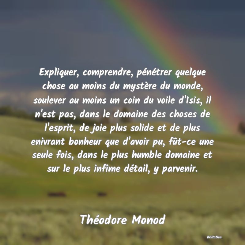 image de citation: Expliquer, comprendre, pénétrer quelque chose au moins du mystère du monde, soulever au moins un coin du voile d'Isis, il n'est pas, dans le domaine des choses de l'esprit, de joie plus solide et de plus enivrant bonheur que d'avoir pu, fût-ce une seule fois, dans le plus humble domaine et sur le plus infime détail, y parvenir.