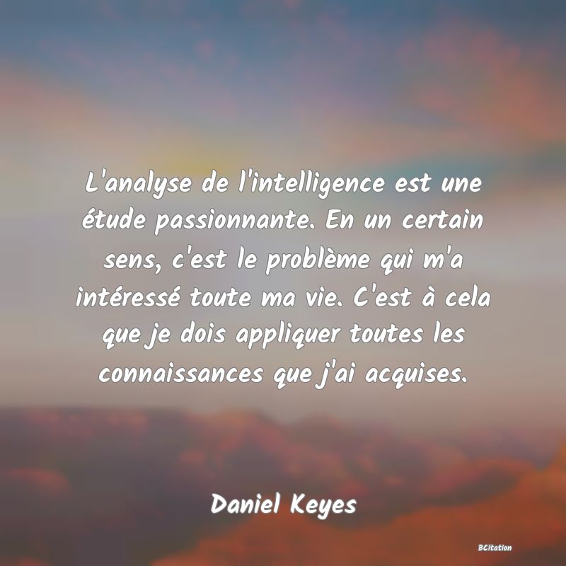 Belle Citation - L'analyse de l'intelligence est une étude passionnante. En un certain sens, c'est le problème qui m'a intéressé toute ma vie. C'est à cela que je dois appliquer toutes les connaissances que j'ai acquises. - Daniel Keyes