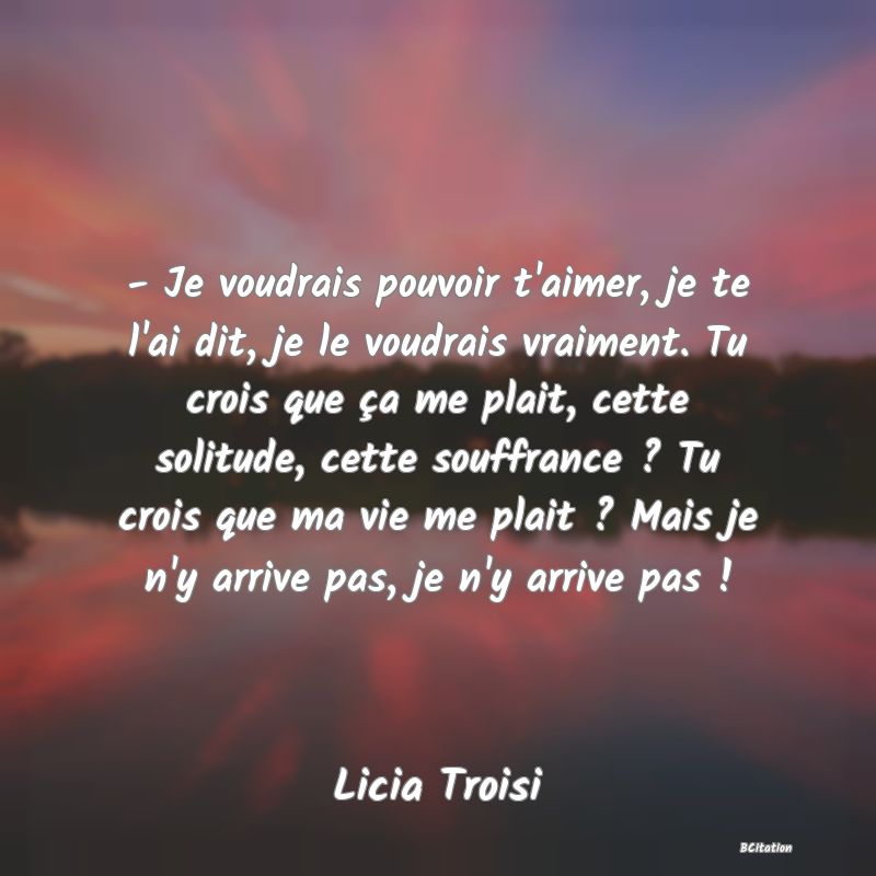 image de citation: - Je voudrais pouvoir t'aimer, je te l'ai dit, je le voudrais vraiment. Tu crois que ça me plait, cette solitude, cette souffrance ? Tu crois que ma vie me plait ? Mais je n'y arrive pas, je n'y arrive pas !