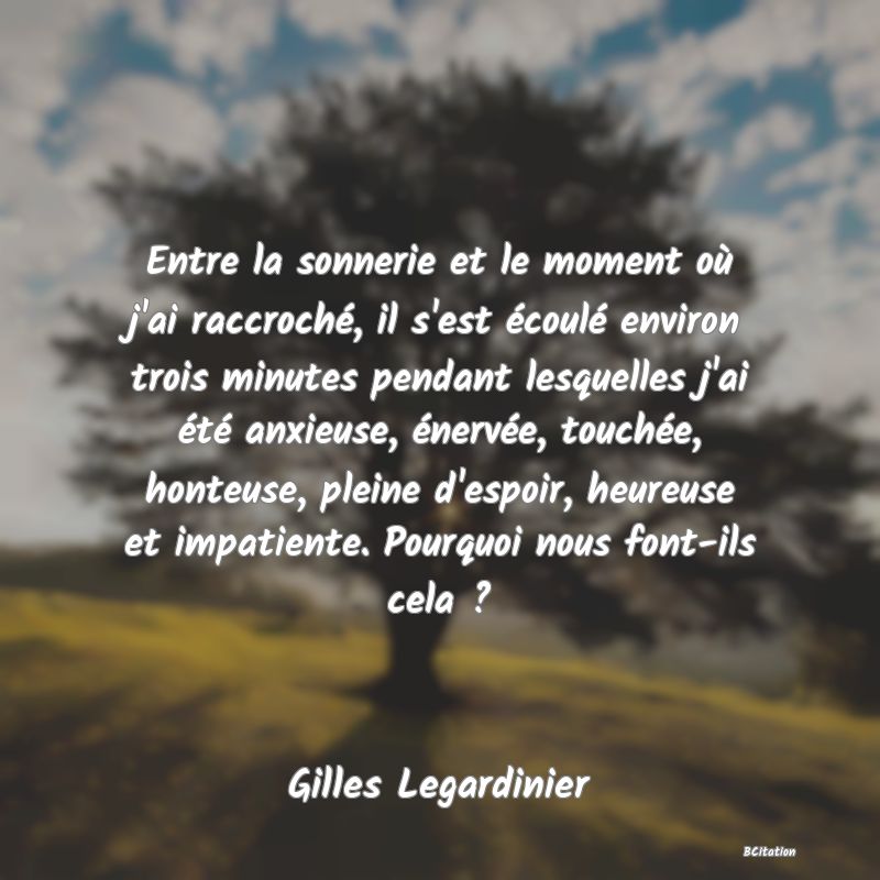 Belle Citation - Entre la sonnerie et le moment où j'ai raccroché, il s'est écoulé environ trois minutes pendant lesquelles j'ai été anxieuse, énervée, touchée, honteuse, pleine d'espoir, heureuse et impatiente. Pourquoi nous font-ils cela ? - Gilles Legardinier