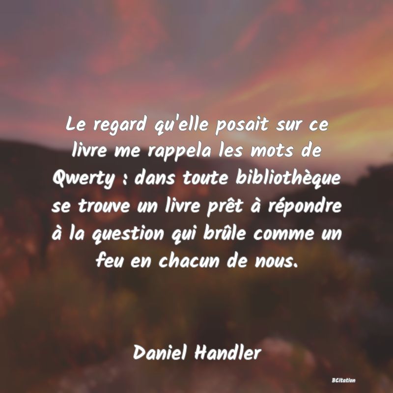 image de citation: Le regard qu'elle posait sur ce livre me rappela les mots de Qwerty : dans toute bibliothèque se trouve un livre prêt à répondre à la question qui brûle comme un feu en chacun de nous.