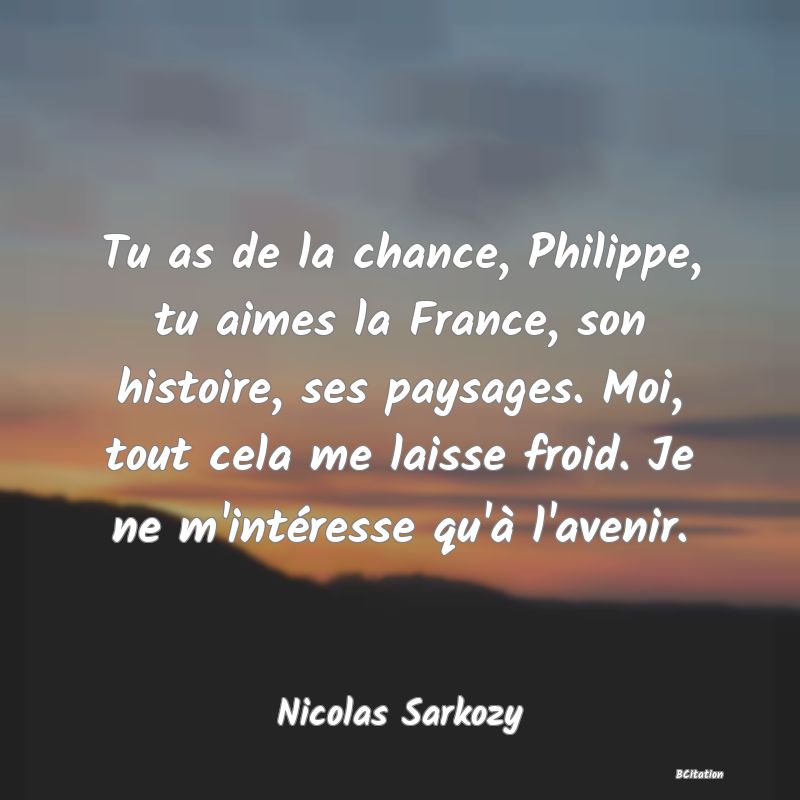 Belle Citation - Tu as de la chance, Philippe, tu aimes la France, son histoire, ses paysages. Moi, tout cela me laisse froid. Je ne m'intéresse qu'à l'avenir. - Nicolas Sarkozy