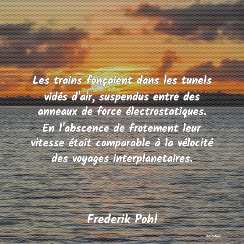 image de citation: Les trains fonçaient dans les tunels vidés d'air, suspendus entre des anneaux de force électrostatiques. En l'abscence de frotement leur vitesse était comparable à la vélocité des voyages interplanetaires.