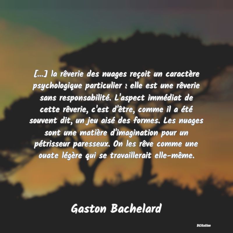 image de citation: [...] la rêverie des nuages reçoit un caractère psychologique particulier : elle est une rêverie sans responsabilité. L'aspect immédiat de cette rêverie, c'est d'être, comme il a été souvent dit, un jeu aisé des formes. Les nuages sont une matière d'imagination pour un pétrisseur paresseux. On les rêve comme une ouate légère qui se travaillerait elle-même.