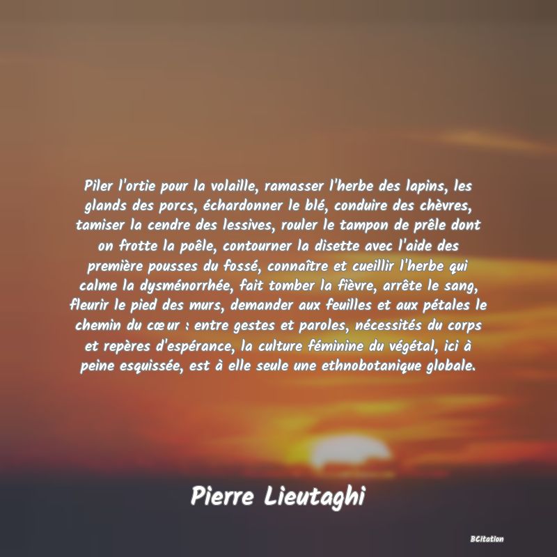 image de citation: Piler l'ortie pour la volaille, ramasser l'herbe des lapins, les glands des porcs, échardonner le blé, conduire des chèvres, tamiser la cendre des lessives, rouler le tampon de prêle dont on frotte la poêle, contourner la disette avec l'aide des première pousses du fossé, connaître et cueillir l'herbe qui calme la dysménorrhée, fait tomber la fièvre, arrête le sang, fleurir le pied des murs, demander aux feuilles et aux pétales le chemin du cœur : entre gestes et paroles, nécessités du corps et repères d'espérance, la culture féminine du végétal, ici à peine esquissée, est à elle seule une ethnobotanique globale.