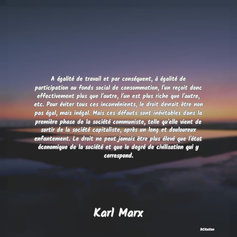 image de citation: A égalité de travail et par conséquent, à égalité de participation au fonds social de consommation, l'un reçoit donc effectivement plus que l'autre, l'un est plus riche que l'autre, etc. Pour éviter tous ces inconvénients, le droit devrait être non pas égal, mais inégal. Mais ces défauts sont inévitables dans la première phase de la société communiste, telle qu'elle vient de sortir de la société capitaliste, après un long et douloureux enfantement. Le droit ne peut jamais être plus élevé que l'état économique de la société et que le degré de civilisation qui y correspond.