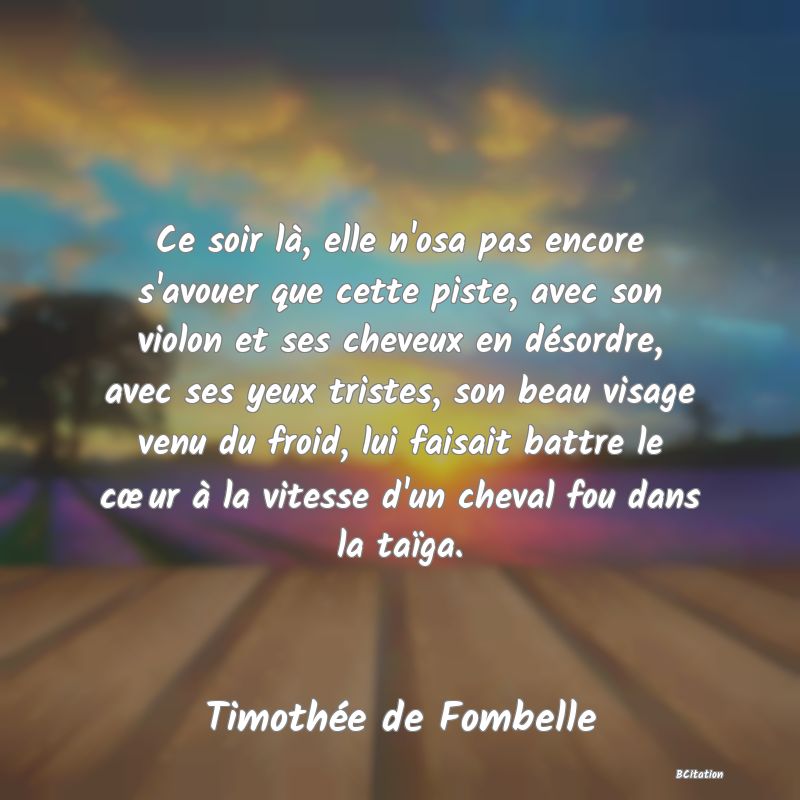 image de citation: Ce soir là, elle n'osa pas encore s'avouer que cette piste, avec son violon et ses cheveux en désordre, avec ses yeux tristes, son beau visage venu du froid, lui faisait battre le cœur à la vitesse d'un cheval fou dans la taïga.