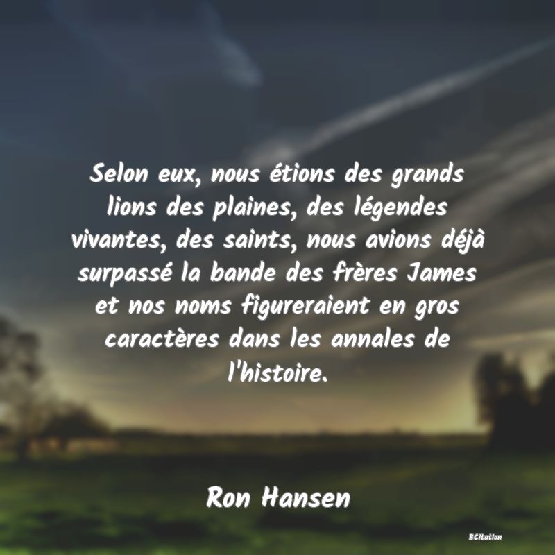 image de citation: Selon eux, nous étions des grands lions des plaines, des légendes vivantes, des saints, nous avions déjà surpassé la bande des frères James et nos noms figureraient en gros caractères dans les annales de l'histoire.