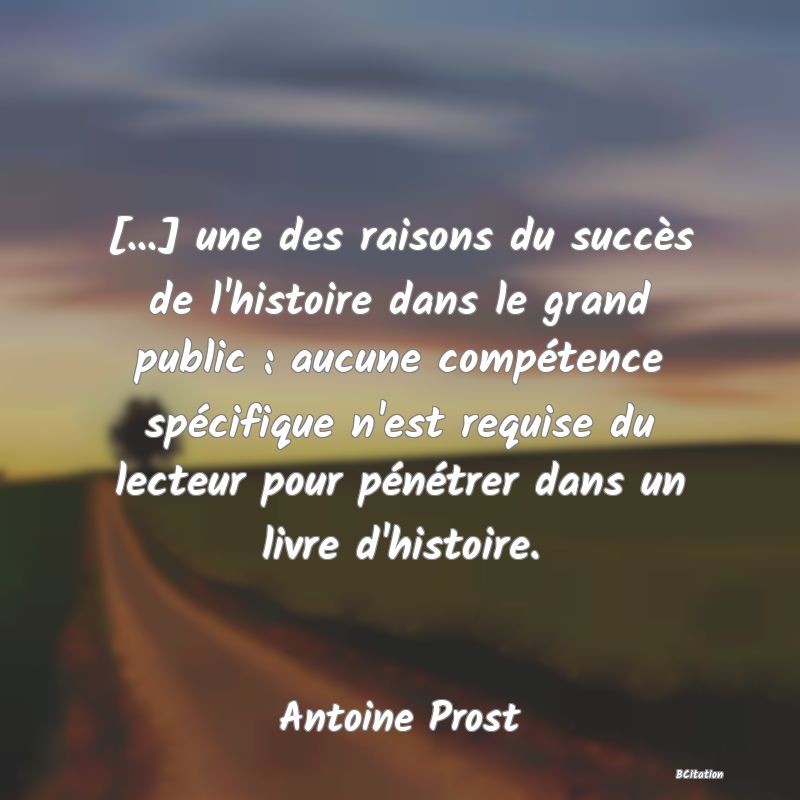 Belle Citation - [...] une des raisons du succès de l'histoire dans le grand public : aucune compétence spécifique n'est requise du lecteur pour pénétrer dans un livre d'histoire. - Antoine Prost