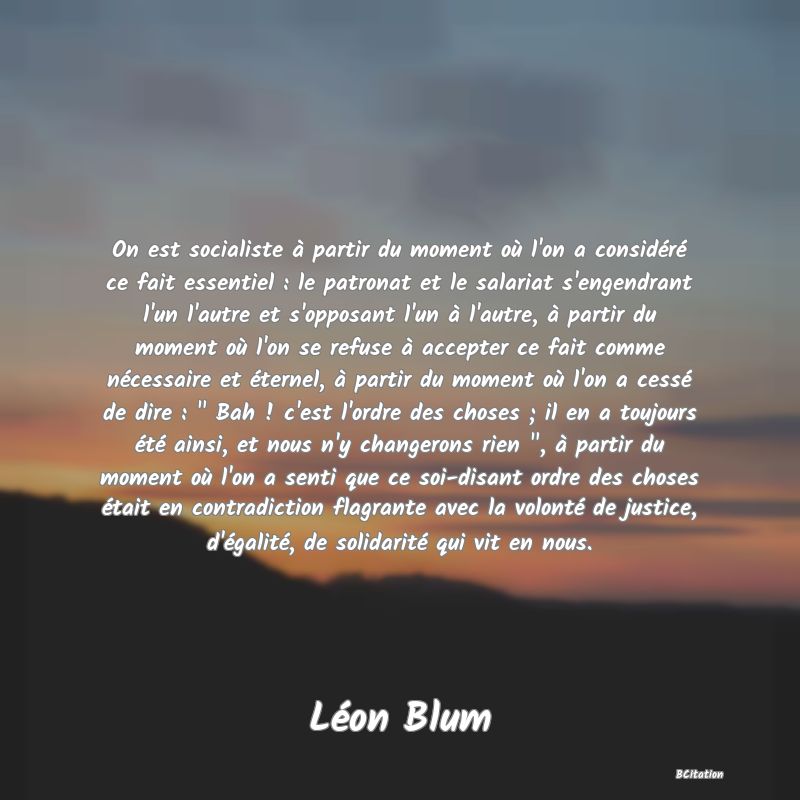 image de citation: On est socialiste à partir du moment où l'on a considéré ce fait essentiel : le patronat et le salariat s'engendrant l'un l'autre et s'opposant l'un à l'autre, à partir du moment où l'on se refuse à accepter ce fait comme nécessaire et éternel, à partir du moment où l'on a cessé de dire : Bah ! c'est l'ordre des choses ; il en a toujours été ainsi, et nous n'y changerons rien , à partir du moment où l'on a senti que ce soi-disant ordre des choses était en contradiction flagrante avec la volonté de justice, d'égalité, de solidarité qui vit en nous.