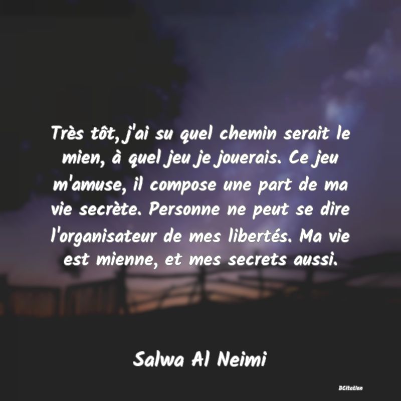 image de citation: Très tôt, j'ai su quel chemin serait le mien, à quel jeu je jouerais. Ce jeu m'amuse, il compose une part de ma vie secrète. Personne ne peut se dire l'organisateur de mes libertés. Ma vie est mienne, et mes secrets aussi.