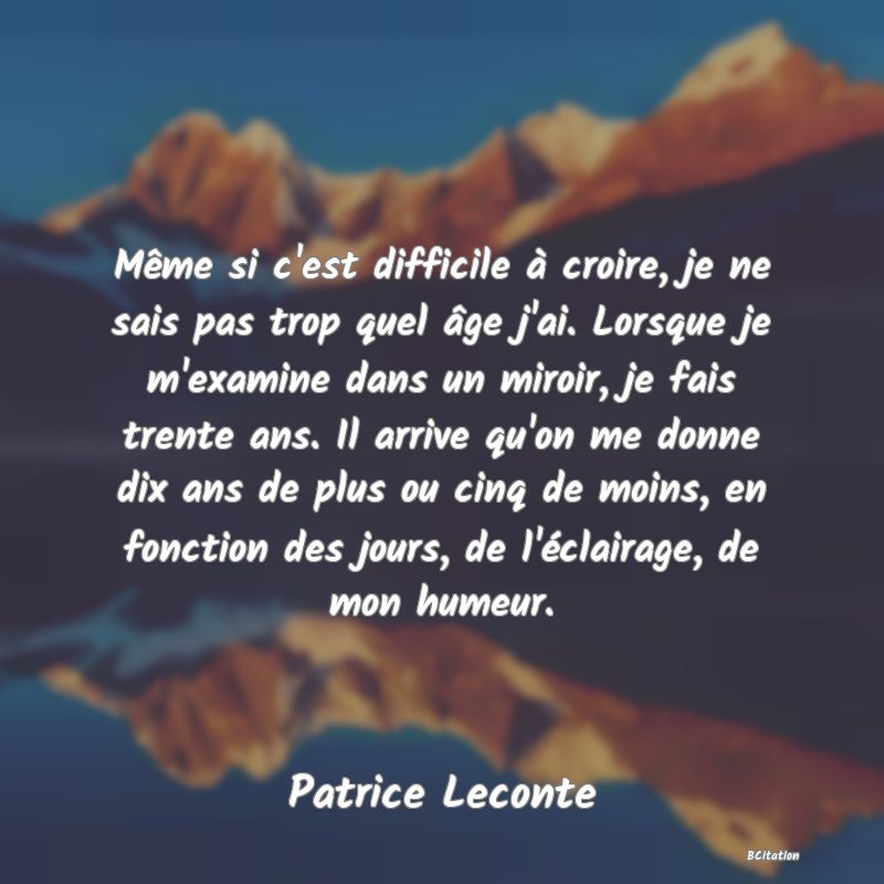 image de citation: Même si c'est difficile à croire, je ne sais pas trop quel âge j'ai. Lorsque je m'examine dans un miroir, je fais trente ans. Il arrive qu'on me donne dix ans de plus ou cinq de moins, en fonction des jours, de l'éclairage, de mon humeur.