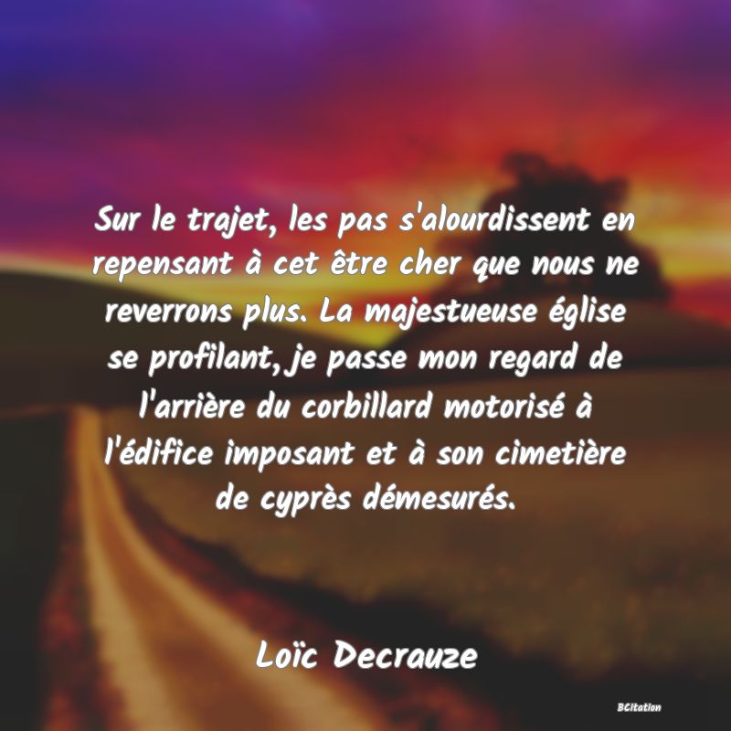 image de citation: Sur le trajet, les pas s'alourdissent en repensant à cet être cher que nous ne reverrons plus. La majestueuse église se profilant, je passe mon regard de l'arrière du corbillard motorisé à l'édifice imposant et à son cimetière de cyprès démesurés.