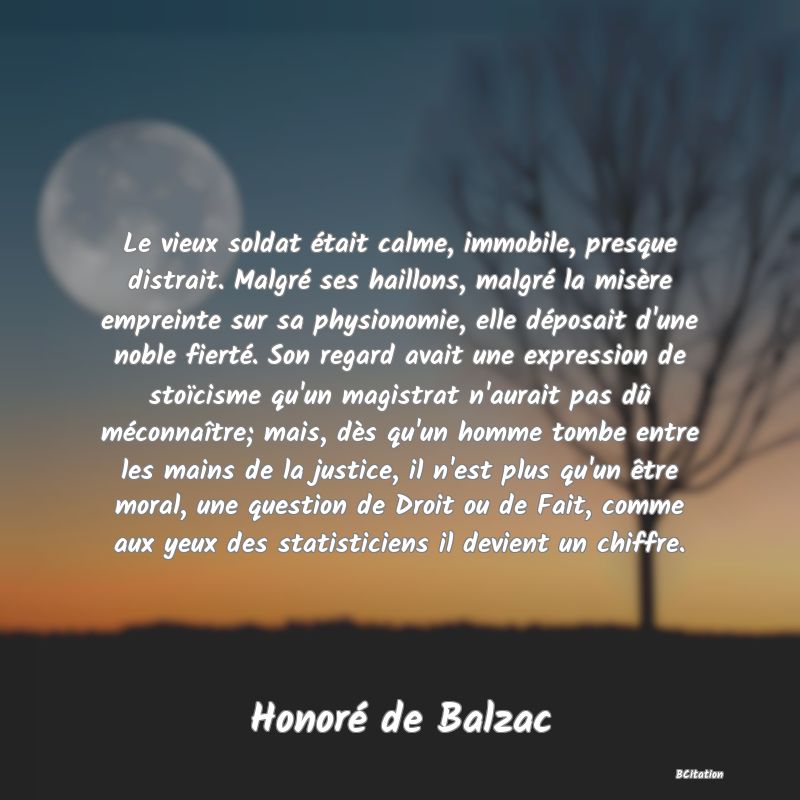 image de citation: Le vieux soldat était calme, immobile, presque distrait. Malgré ses haillons, malgré la misère empreinte sur sa physionomie, elle déposait d'une noble fierté. Son regard avait une expression de stoïcisme qu'un magistrat n'aurait pas dû méconnaître; mais, dès qu'un homme tombe entre les mains de la justice, il n'est plus qu'un être moral, une question de Droit ou de Fait, comme aux yeux des statisticiens il devient un chiffre.