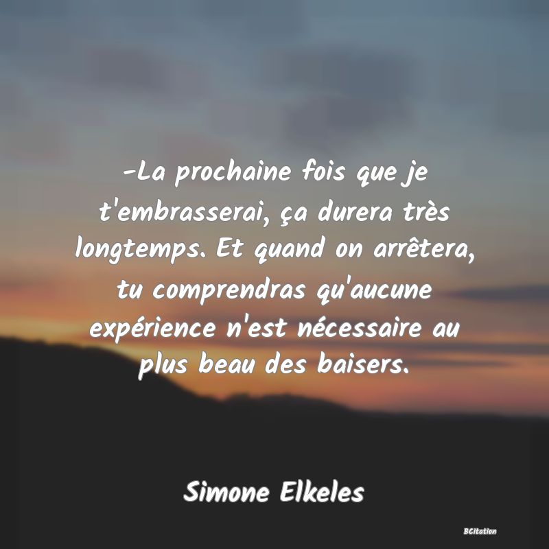 image de citation: -La prochaine fois que je t'embrasserai, ça durera très longtemps. Et quand on arrêtera, tu comprendras qu'aucune expérience n'est nécessaire au plus beau des baisers.