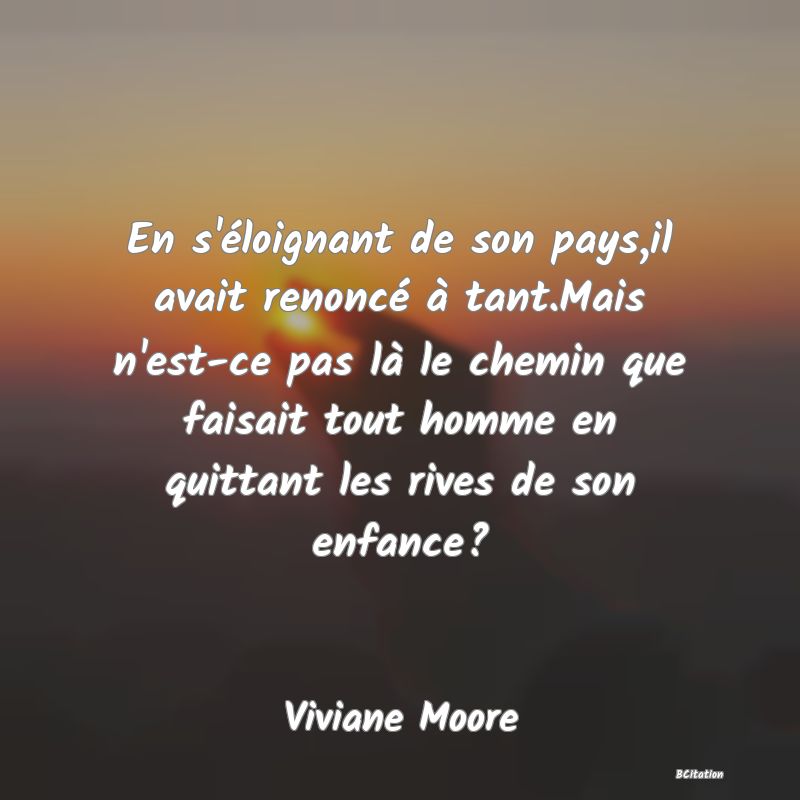 image de citation: En s'éloignant de son pays,il avait renoncé à tant.Mais n'est-ce pas là le chemin que faisait tout homme en quittant les rives de son enfance?