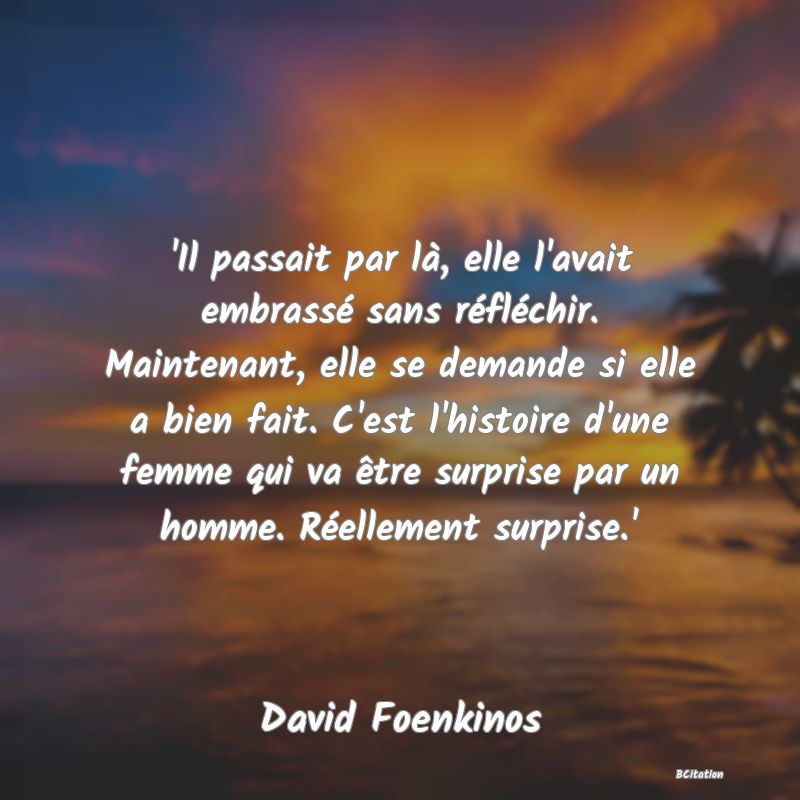 Belle Citation - 'Il passait par là, elle l'avait embrassé sans réfléchir. Maintenant, elle se demande si elle a bien fait. C'est l'histoire d'une femme qui va être surprise par un homme. Réellement surprise.' - David Foenkinos