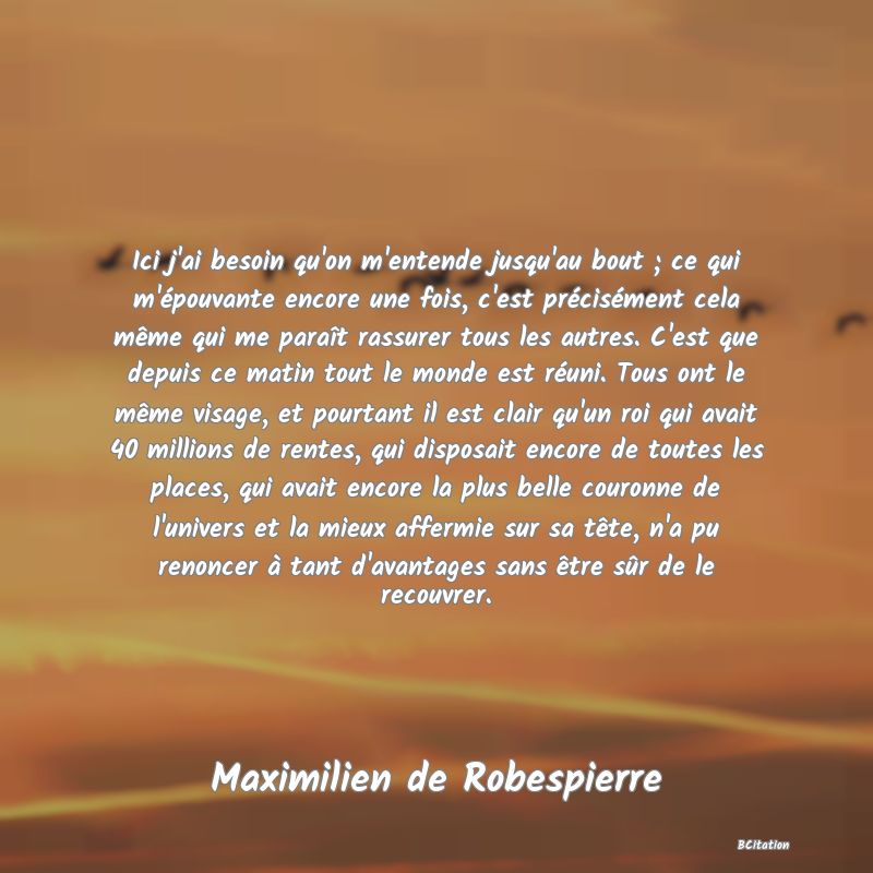 Belle Citation - Ici j'ai besoin qu'on m'entende jusqu'au bout ; ce qui m'épouvante encore une fois, c'est précisément cela même qui me paraît rassurer tous les autres. C'est que depuis ce matin tout le monde est réuni. Tous ont le même visage, et pourtant il est clair qu'un roi qui avait 40 millions de rentes, qui disposait encore de toutes les places, qui avait encore la plus belle couronne de l'univers et la mieux affermie sur sa tête, n'a pu renoncer à tant d'avantages sans être sûr de le recouvrer. - Maximilien de Robespierre