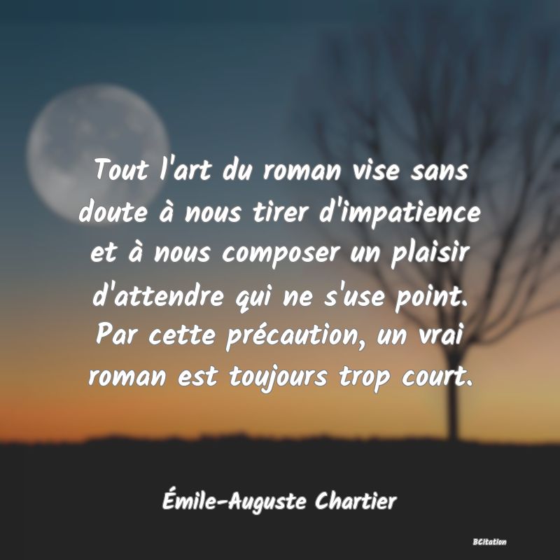 Belle Citation - Tout l'art du roman vise sans doute à nous tirer d'impatience et à nous composer un plaisir d'attendre qui ne s'use point. Par cette précaution, un vrai roman est toujours trop court. - Émile-Auguste Chartier