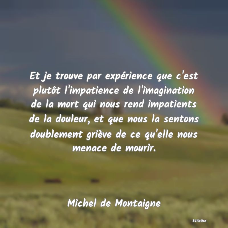 image de citation: Et je trouve par expérience que c'est plutôt l'impatience de l'imagination de la mort qui nous rend impatients de la douleur, et que nous la sentons doublement griève de ce qu'elle nous menace de mourir.