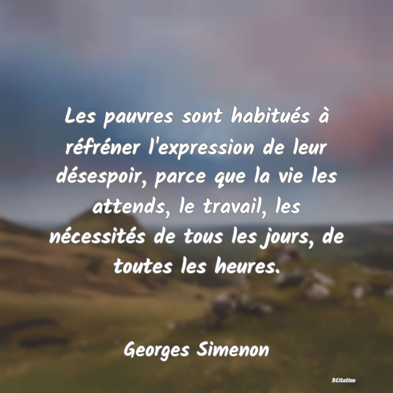 Belle Citation - Les pauvres sont habitués à réfréner l'expression de leur désespoir, parce que la vie les attends, le travail, les nécessités de tous les jours, de toutes les heures. - Georges Simenon