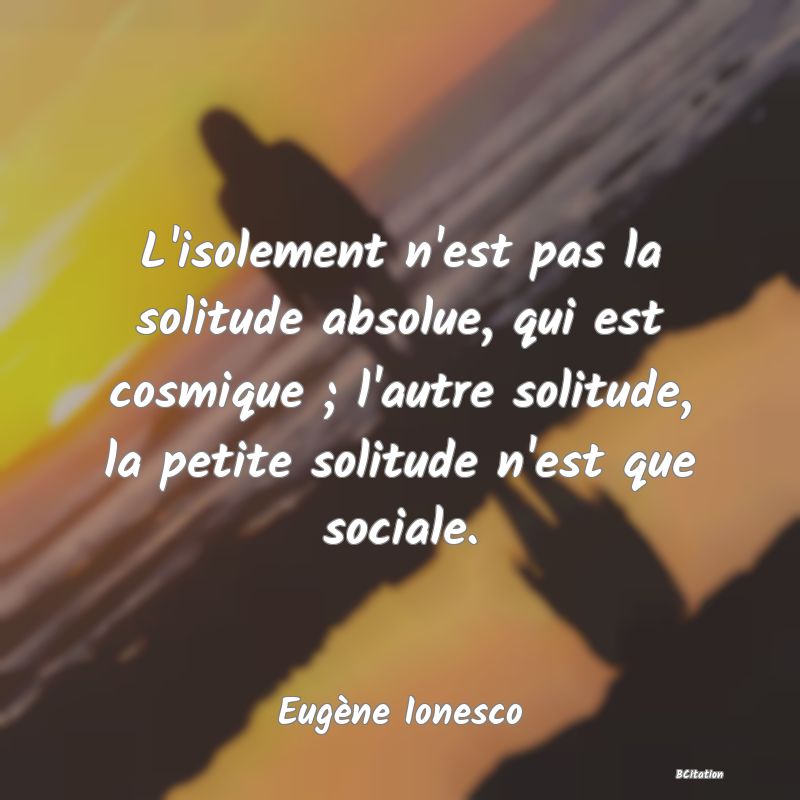 Belle Citation - L'isolement n'est pas la solitude absolue, qui est cosmique ; l'autre solitude, la petite solitude n'est que sociale. - Eugène Ionesco