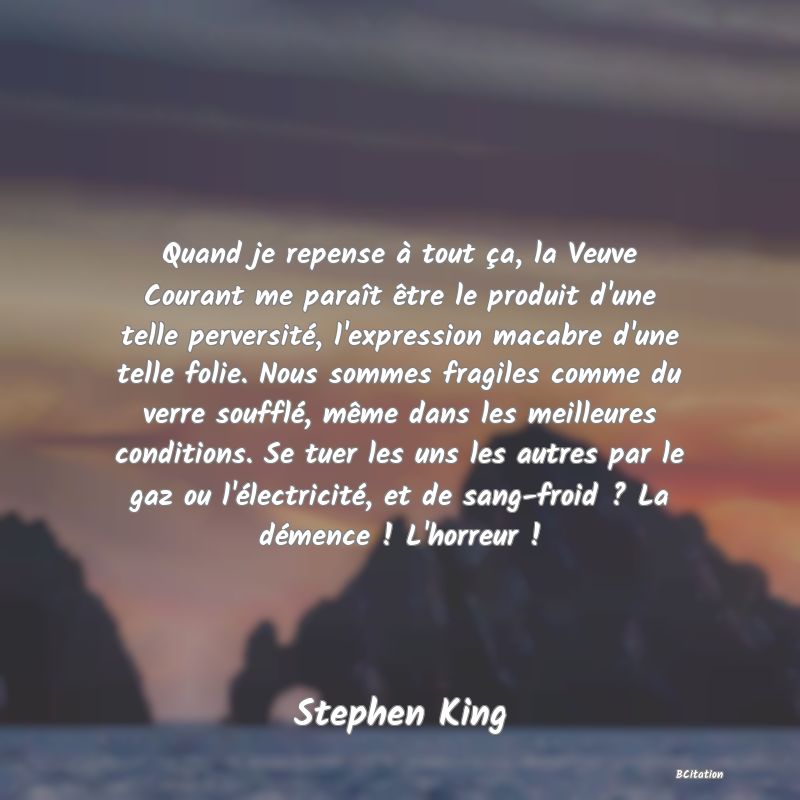 image de citation: Quand je repense à tout ça, la Veuve Courant me paraît être le produit d'une telle perversité, l'expression macabre d'une telle folie. Nous sommes fragiles comme du verre soufflé, même dans les meilleures conditions. Se tuer les uns les autres par le gaz ou l'électricité, et de sang-froid ? La démence ! L'horreur !