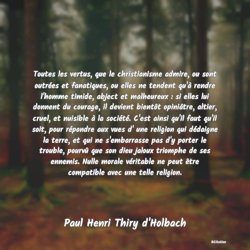 image de citation: Toutes les vertus, que le christianisme admire, ou sont outrées et fanatiques, ou elles ne tendent qu'à rendre l'homme timide, abject et malheureux : si elles lui donnent du courage, il devient bientôt opiniâtre, altier, cruel, et nuisible à la société. C'est ainsi qu'il faut qu'il soit, pour répondre aux vues d' une religion qui dédaigne la terre, et qui ne s'embarrasse pas d'y porter le trouble, pourvû que son dieu jaloux triomphe de ses ennemis. Nulle morale véritable ne peut être compatible avec une telle religion.