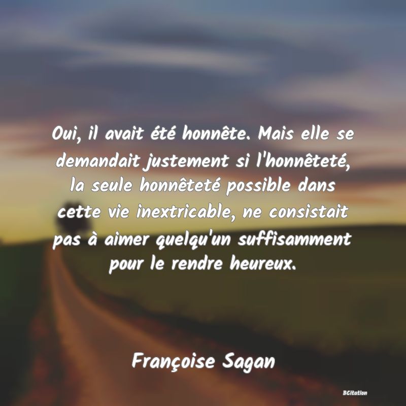 image de citation: Oui, il avait été honnête. Mais elle se demandait justement si l'honnêteté, la seule honnêteté possible dans cette vie inextricable, ne consistait pas à aimer quelqu'un suffisamment pour le rendre heureux.