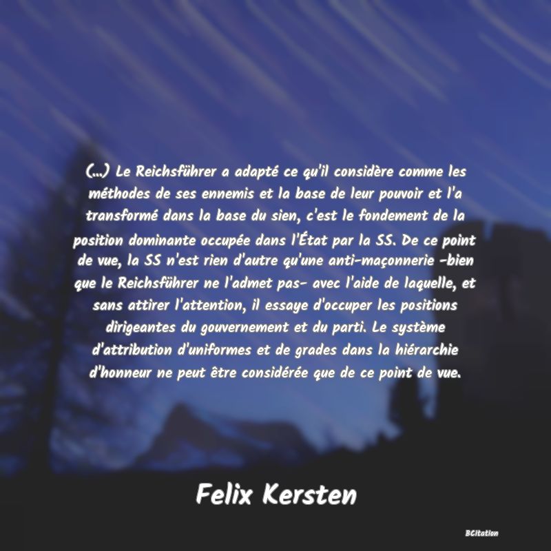 image de citation: (...) Le Reichsführer a adapté ce qu'il considère comme les méthodes de ses ennemis et la base de leur pouvoir et l'a transformé dans la base du sien, c'est le fondement de la position dominante occupée dans l'État par la SS. De ce point de vue, la SS n'est rien d'autre qu'une anti-maçonnerie -bien que le Reichsführer ne l'admet pas- avec l'aide de laquelle, et sans attirer l'attention, il essaye d'occuper les positions dirigeantes du gouvernement et du parti. Le système d'attribution d'uniformes et de grades dans la hiérarchie d'honneur ne peut être considérée que de ce point de vue.