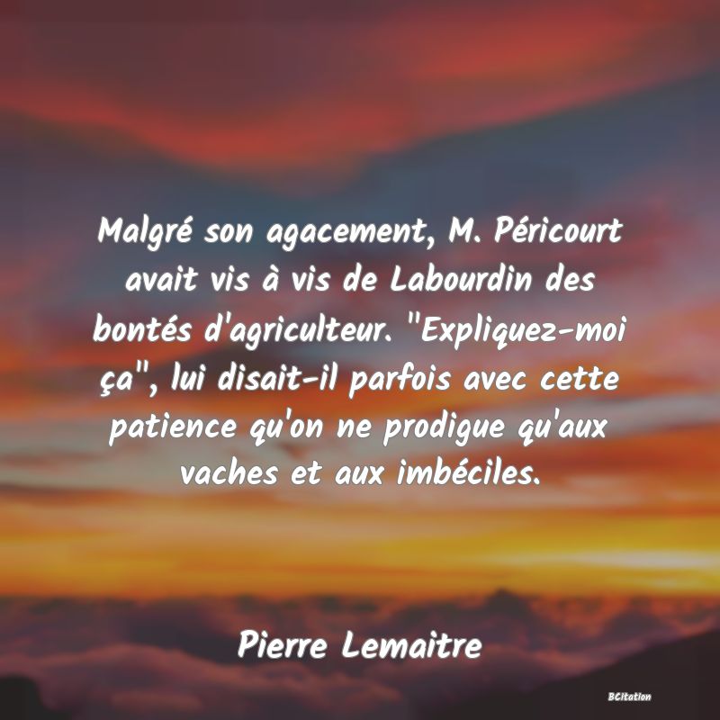 image de citation: Malgré son agacement, M. Péricourt avait vis à vis de Labourdin des bontés d'agriculteur.  Expliquez-moi ça , lui disait-il parfois avec cette patience qu'on ne prodigue qu'aux vaches et aux imbéciles.