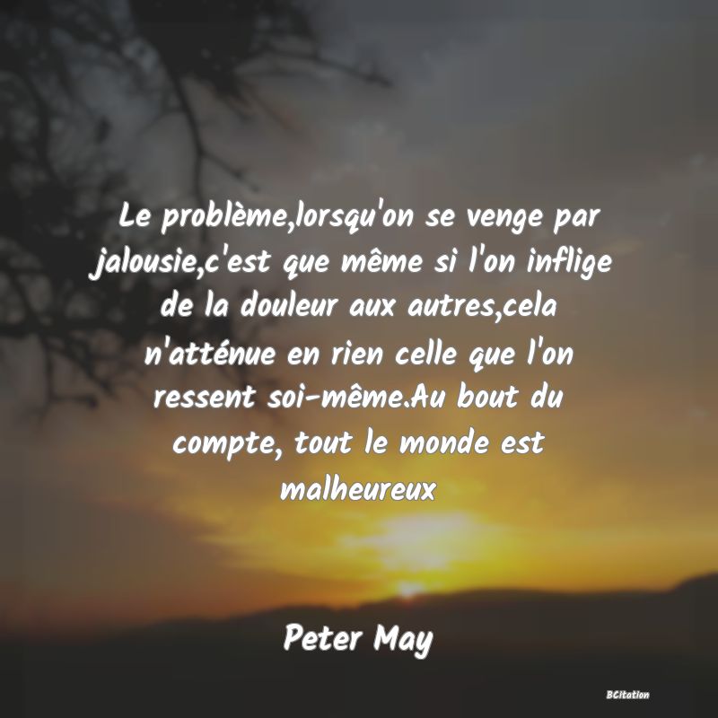 image de citation: Le problème,lorsqu'on se venge par jalousie,c'est que même si l'on inflige de la douleur aux autres,cela n'atténue en rien celle que l'on ressent soi-même.Au bout du compte, tout le monde est malheureux