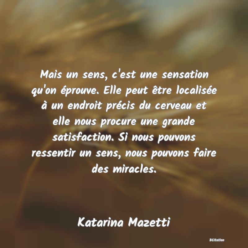Belle Citation - Mais un sens, c'est une sensation qu'on éprouve. Elle peut être localisée à un endroit précis du cerveau et elle nous procure une grande satisfaction. Si nous pouvons ressentir un sens, nous pouvons faire des miracles. - Katarina Mazetti