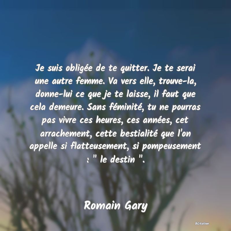 image de citation: Je suis obligée de te quitter. Je te serai une autre femme. Va vers elle, trouve-la, donne-lui ce que je te laisse, il faut que cela demeure. Sans féminité, tu ne pourras pas vivre ces heures, ces années, cet arrachement, cette bestialité que l'on appelle si flatteusement, si pompeusement :   le destin  .