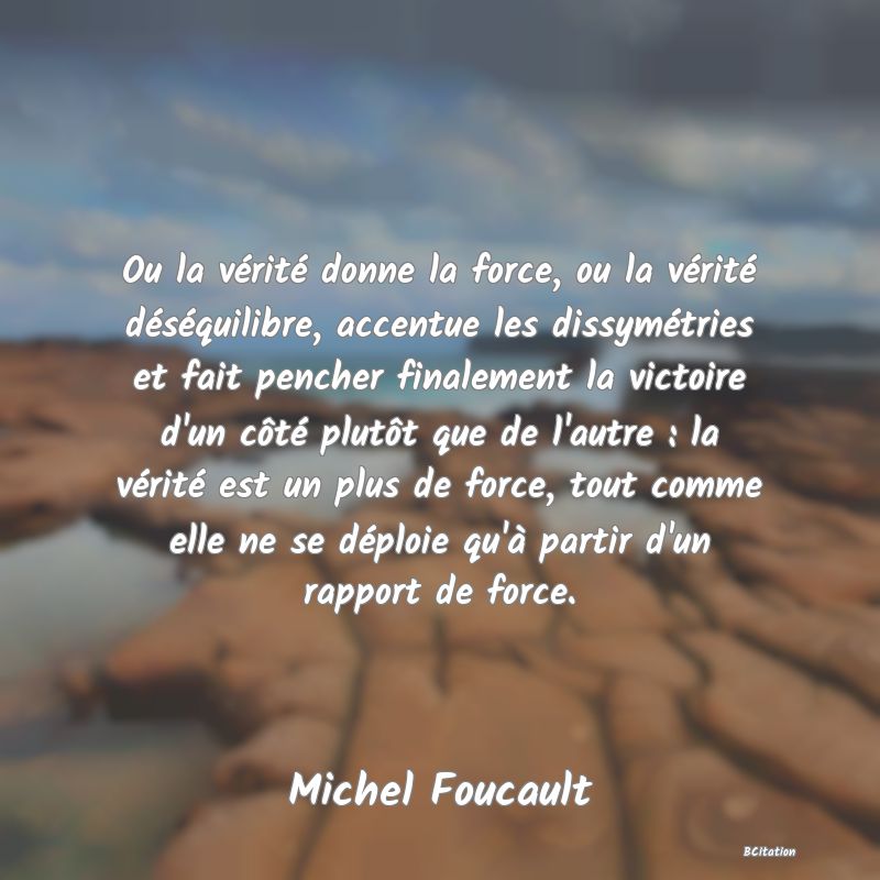 Belle Citation - Ou la vérité donne la force, ou la vérité déséquilibre, accentue les dissymétries et fait pencher finalement la victoire d'un côté plutôt que de l'autre : la vérité est un plus de force, tout comme elle ne se déploie qu'à partir d'un rapport de force. - Michel Foucault