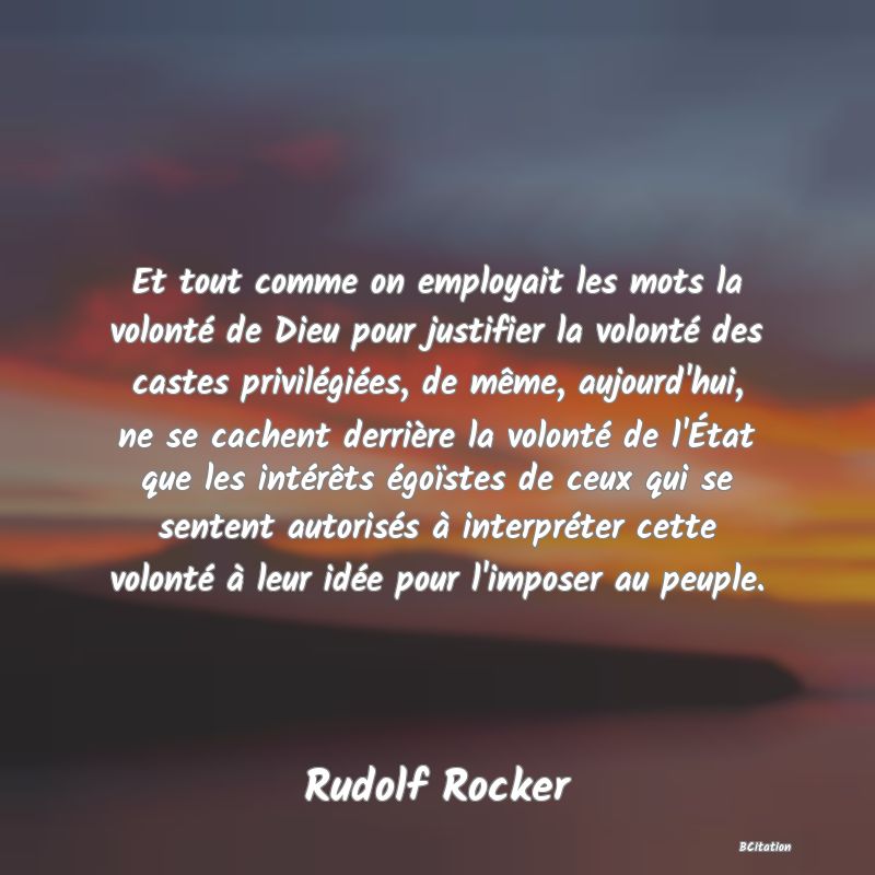 image de citation: Et tout comme on employait les mots la volonté de Dieu pour justifier la volonté des castes privilégiées, de même, aujourd'hui, ne se cachent derrière la volonté de l'État que les intérêts égoïstes de ceux qui se sentent autorisés à interpréter cette volonté à leur idée pour l'imposer au peuple.