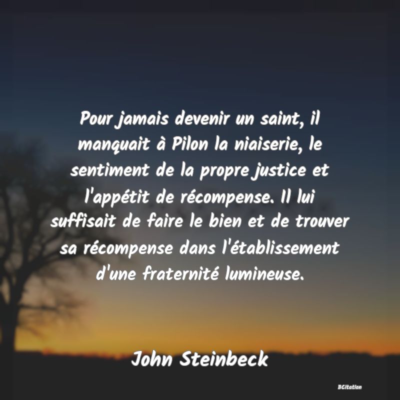 image de citation: Pour jamais devenir un saint, il manquait à Pilon la niaiserie, le sentiment de la propre justice et l'appétit de récompense. Il lui suffisait de faire le bien et de trouver sa récompense dans l'établissement d'une fraternité lumineuse.