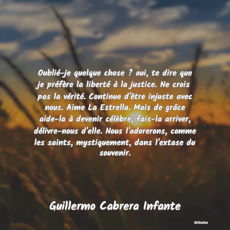 image de citation: Oublié-je quelque chose ? oui, te dire que je préfère la liberté à la justice. Ne crois pas la vérité. Continue d'être injuste avec nous. Aime La Estrella. Mais de grâce aide-la à devenir célèbre, fais-la arriver, délivre-nous d'elle. Nous l'adorerons, comme les saints, mystiquement, dans l'extase du souvenir.