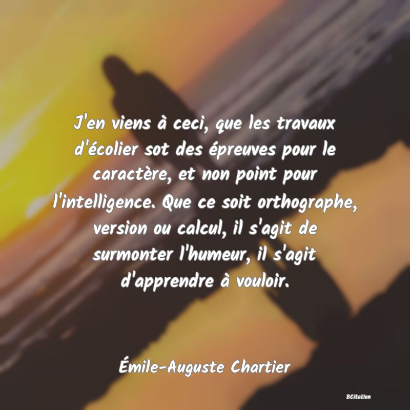 Belle Citation - J'en viens à ceci, que les travaux d'écolier sot des épreuves pour le caractère, et non point pour l'intelligence. Que ce soit orthographe, version ou calcul, il s'agit de surmonter l'humeur, il s'agit d'apprendre à vouloir. - Émile-Auguste Chartier