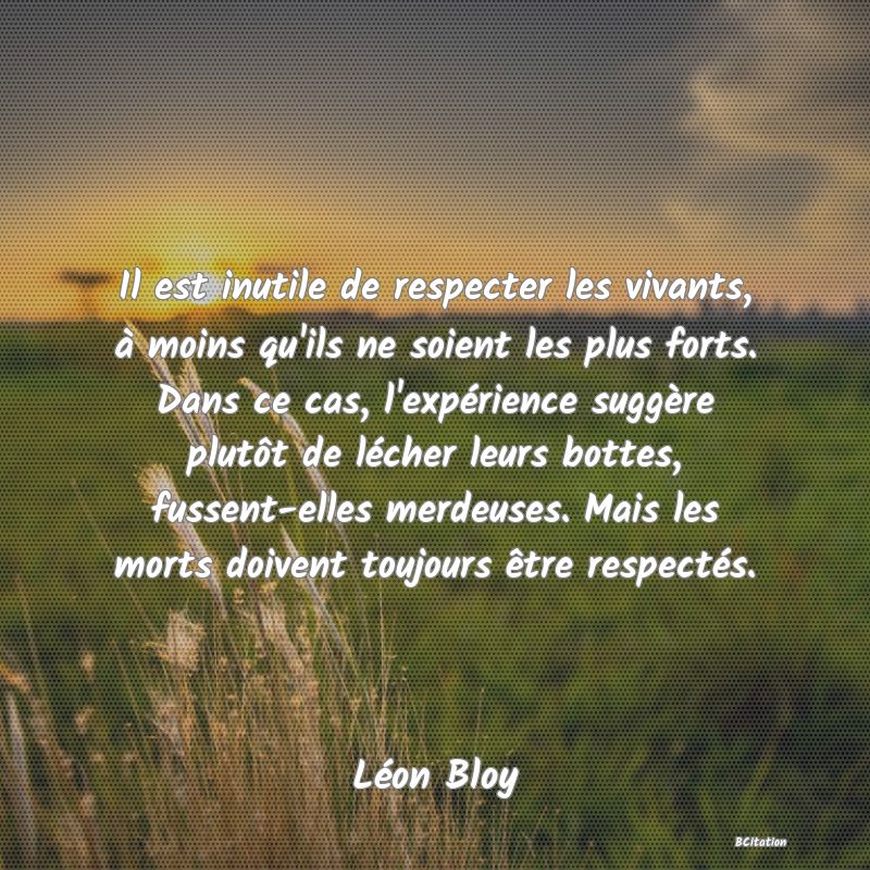 Belle Citation - Il est inutile de respecter les vivants, à moins qu'ils ne soient les plus forts. Dans ce cas, l'expérience suggère plutôt de lécher leurs bottes, fussent-elles merdeuses. Mais les morts doivent toujours être respectés. - Léon Bloy
