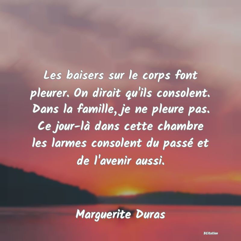 image de citation: Les baisers sur le corps font pleurer. On dirait qu'ils consolent. Dans la famille, je ne pleure pas. Ce jour-là dans cette chambre les larmes consolent du passé et de l'avenir aussi.