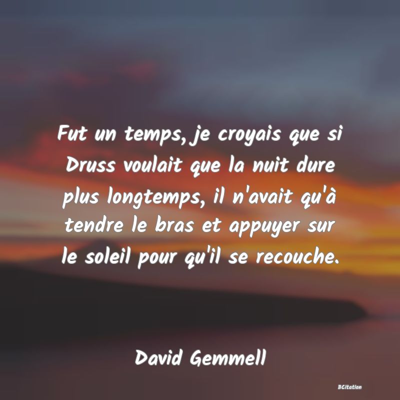 image de citation: Fut un temps, je croyais que si Druss voulait que la nuit dure plus longtemps, il n'avait qu'à tendre le bras et appuyer sur le soleil pour qu'il se recouche.